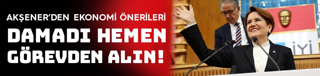 Akşener'den ekonomi önerileri: Damadı görevden alın!